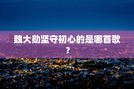 魏大勋坚守初心的是哪首歌？