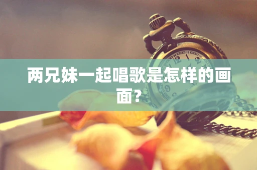 两兄妹一起唱歌是怎样的画面？