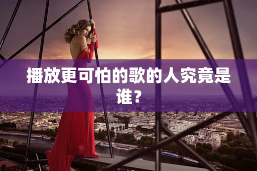 播放更可怕的歌的人究竟是谁？