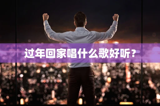过年回家唱什么歌好听？
