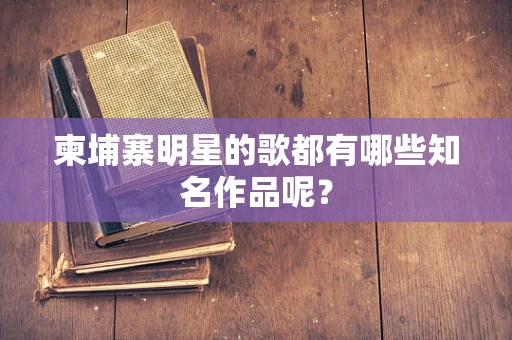 柬埔寨明星的歌都有哪些知名作品呢？
