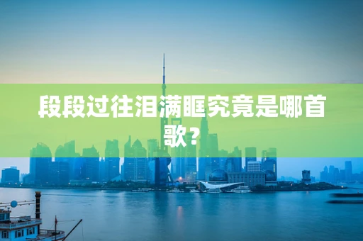 段段过往泪满眶究竟是哪首歌？
