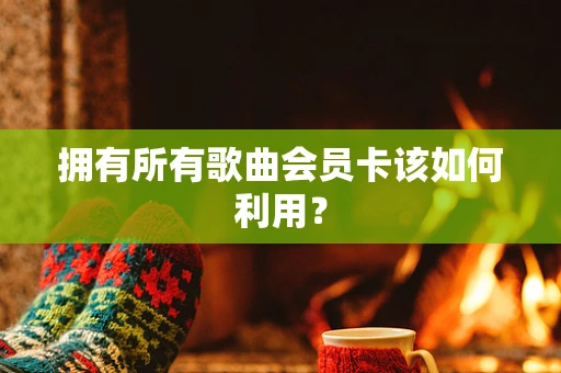 拥有所有歌曲会员卡该如何利用？