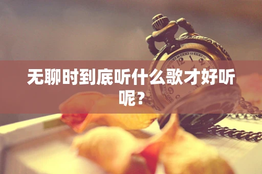 无聊时到底听什么歌才好听呢？