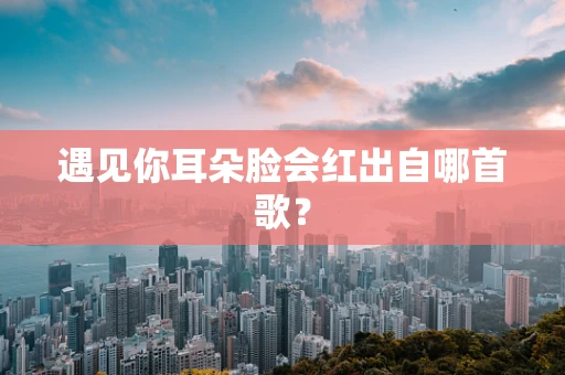 遇见你耳朵脸会红出自哪首歌？