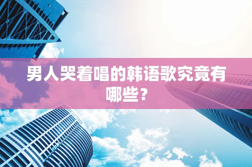 男人哭着唱的韩语歌究竟有哪些？