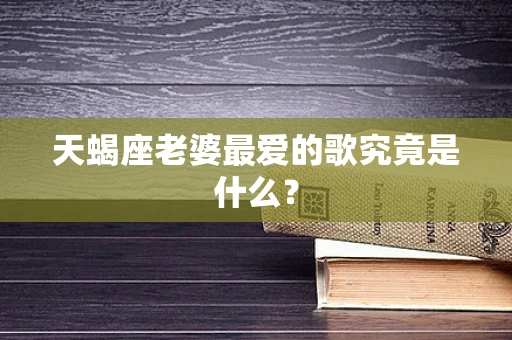 天蝎座老婆最爱的歌究竟是什么？