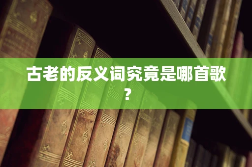 古老的反义词究竟是哪首歌？