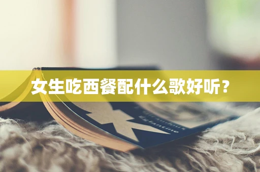 女生吃西餐配什么歌好听？