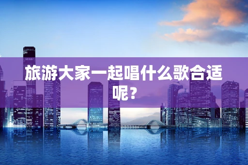 旅游大家一起唱什么歌合适呢？