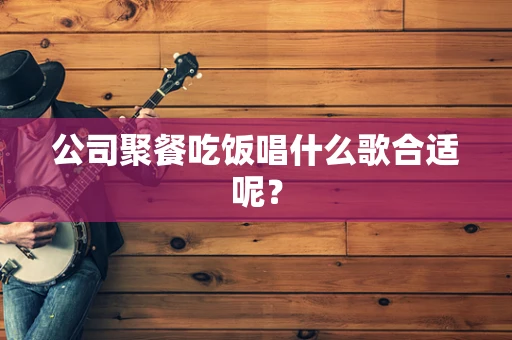 公司聚餐吃饭唱什么歌合适呢？