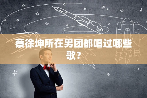 蔡徐坤所在男团都唱过哪些歌？