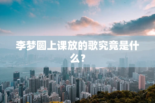 李梦圆上课放的歌究竟是什么？