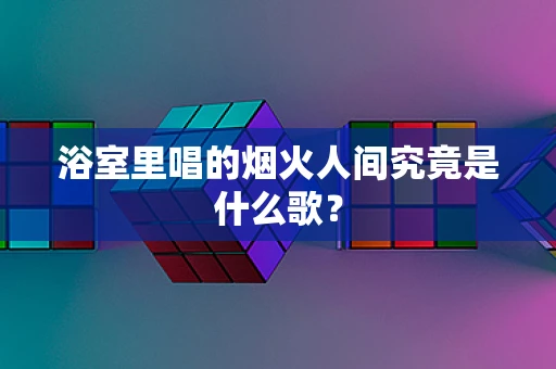 浴室里唱的烟火人间究竟是什么歌？