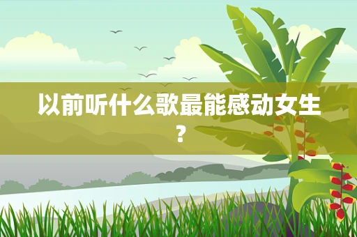以前听什么歌最能感动女生？