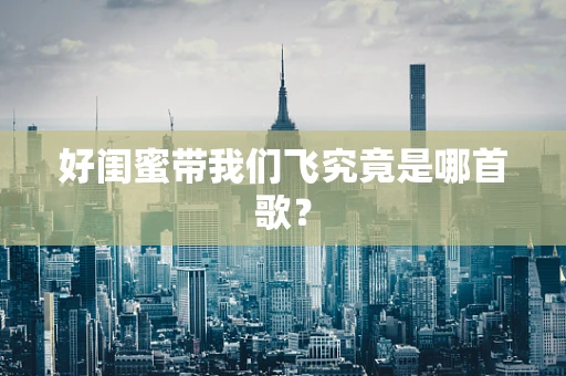 好闺蜜带我们飞究竟是哪首歌？