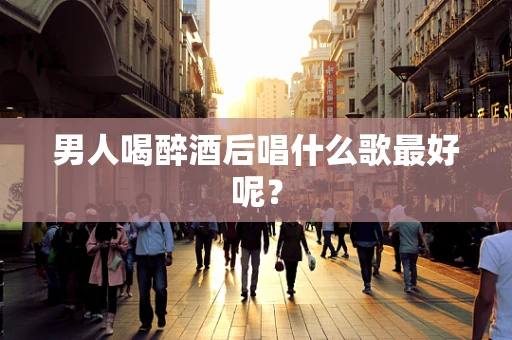 男人喝醉酒后唱什么歌最好呢？