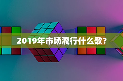 2019年市场流行什么歌？