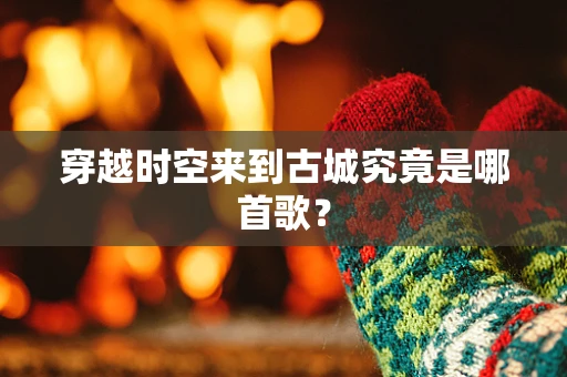 穿越时空来到古城究竟是哪首歌？
