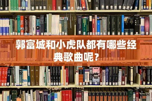 郭富城和小虎队都有哪些经典歌曲呢？