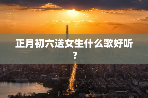 正月初六送女生什么歌好听？